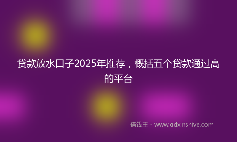 贷款放水口子2025年推荐，概括五个贷款通过高的平台
