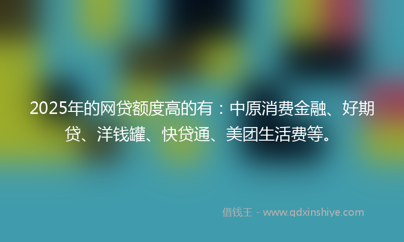 2025年的网贷额度高的有：中原消费金融、好期贷、洋钱罐、快贷通、美团生活费等。