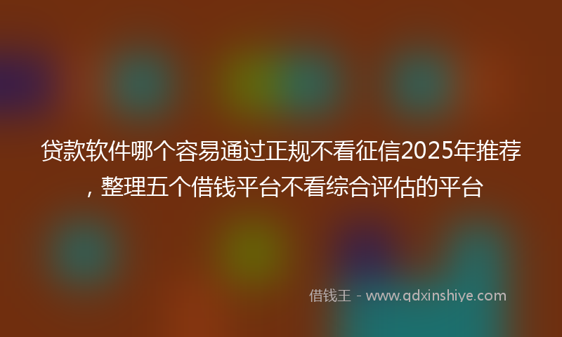 贷款软件哪个容易通过正规不看征信2025年推荐，整理五个借钱平台不看综合评估的平台