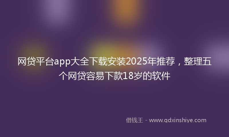 网贷平台app大全下载安装2025年推荐，整理五个网贷容易下款18岁的软件