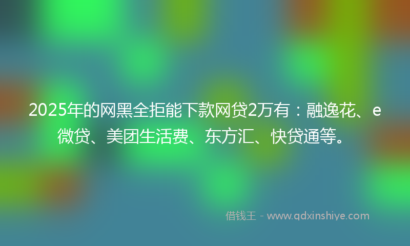 2025年的网黑全拒能下款网贷2万有：融逸花、e微贷、美团生活费、东方汇、快贷通等。