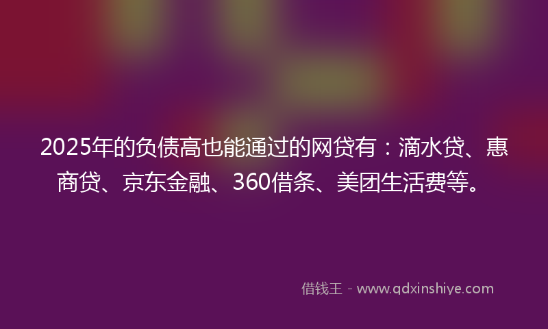 2025年的负债高也能通过的网贷有：滴水贷、惠商贷、京东金融、360借条、美团生活费等。