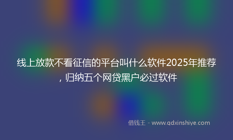 线上放款不看征信的平台叫什么软件2025年推荐，归纳五个网贷黑户必过软件