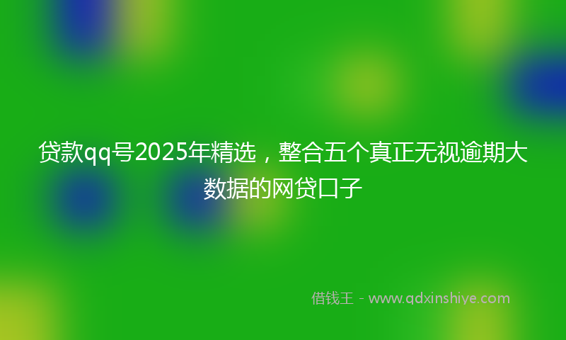 贷款qq号2025年精选，整合五个真正无视逾期大数据的网贷口子