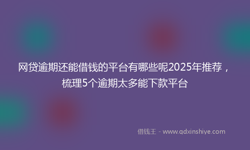 网贷逾期还能借钱的平台有哪些呢2025年推荐，梳理5个逾期太多能下款平台