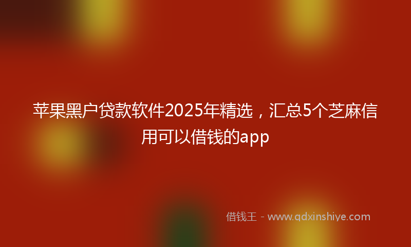苹果黑户贷款软件2025年精选，汇总5个芝麻信用可以借钱的app