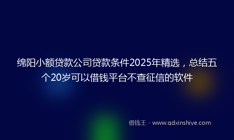 绵阳小额贷款公司贷款条件2025年精选，总结五个20岁可以借钱平台不查征信的软件