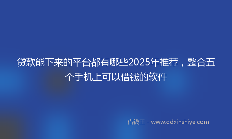 贷款能下来的平台都有哪些2025年推荐，整合五个手机上可以借钱的软件