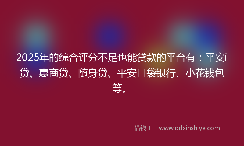 2025年的综合评分不足也能贷款的平台有：平安i贷、惠商贷、随身贷、平安口袋银行、小花钱包等。