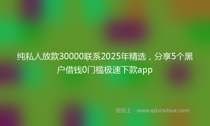 纯私人放款30000联系2025年精选，分享5个黑户借钱0门槛极速下款app