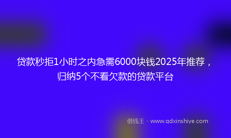 贷款秒拒1小时之内急需6000块钱2025年推荐，归纳5个不看欠款的贷款平台