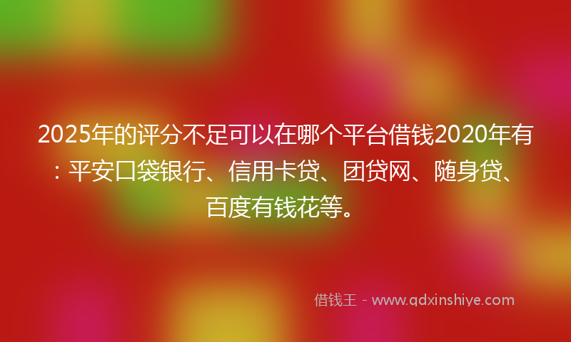 2025年的评分不足可以在哪个平台借钱2020年有：平安口袋银行、信用卡贷、团贷网、随身贷、百度有钱花等。