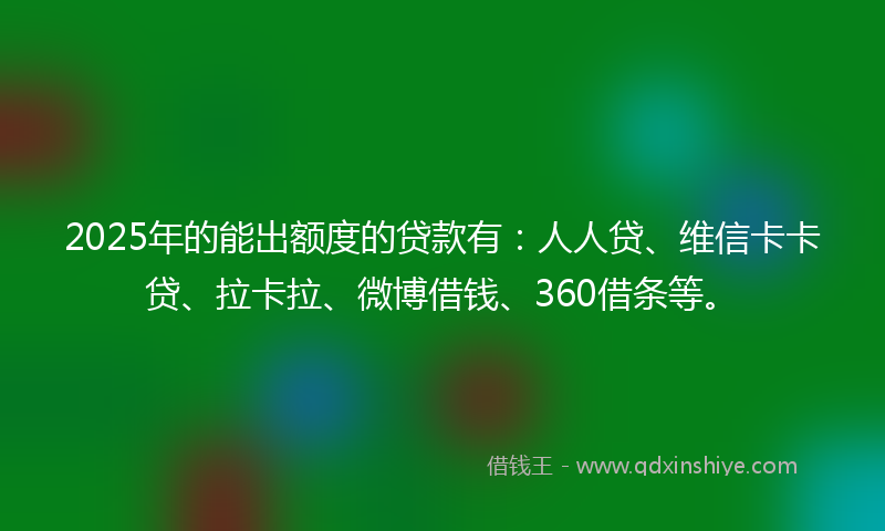 2025年的能出额度的贷款有：人人贷、维信卡卡贷、拉卡拉、微博借钱、360借条等。