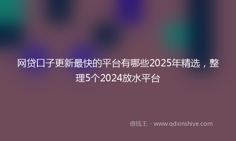 网贷口子更新最快的平台有哪些2025年精选，整理5个2024放水平台