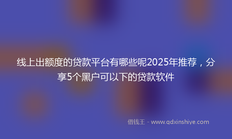 线上出额度的贷款平台有哪些呢2025年推荐，分享5个黑户可以下的贷款软件