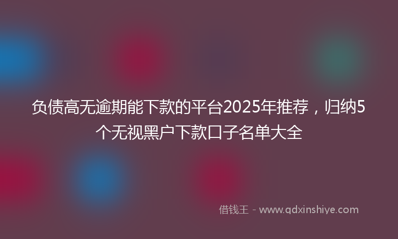 负债高无逾期能下款的平台2025年推荐，归纳5个无视黑户下款口子名单大全