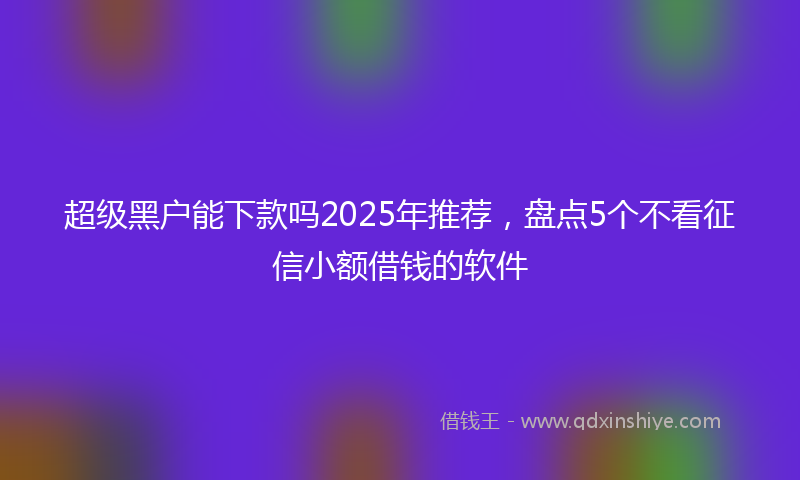 超级黑户能下款吗2025年推荐，盘点5个不看征信小额借钱的软件