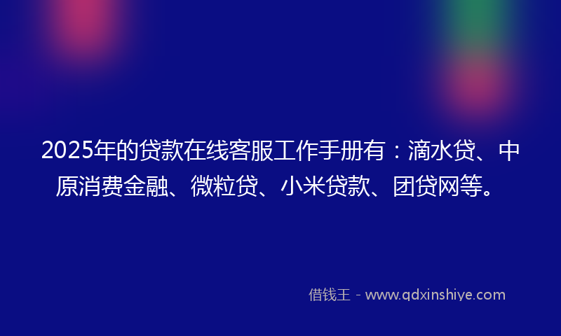 2025年的贷款在线客服工作手册有：滴水贷、中原消费金融、微粒贷、小米贷款、团贷网等。
