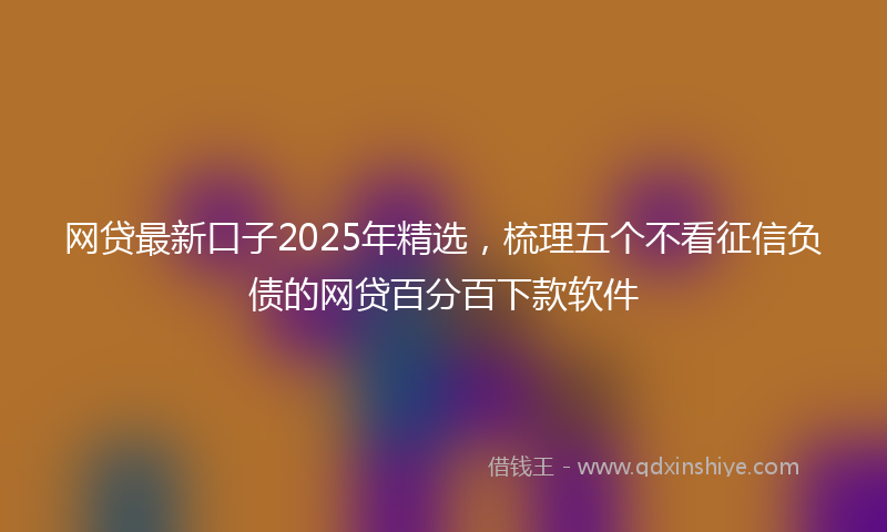 网贷最新口子2025年精选，梳理五个不看征信负债的网贷百分百下款软件