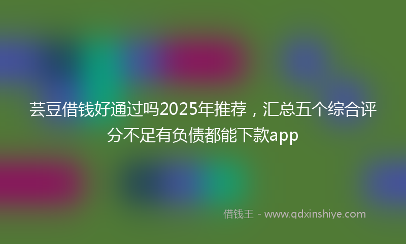 芸豆借钱好通过吗2025年推荐，汇总五个综合评分不足有负债都能下款app