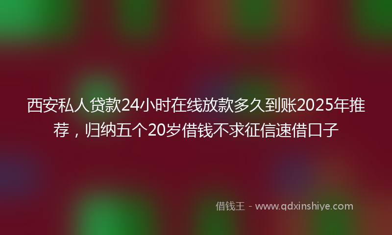 西安私人贷款24小时在线放款多久到账2025年推荐，归纳五个20岁借钱不求征信速借口子