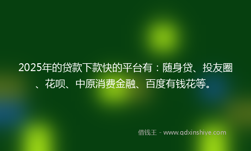 2025年的贷款下款快的平台有：随身贷、投友圈、花呗、中原消费金融、百度有钱花等。