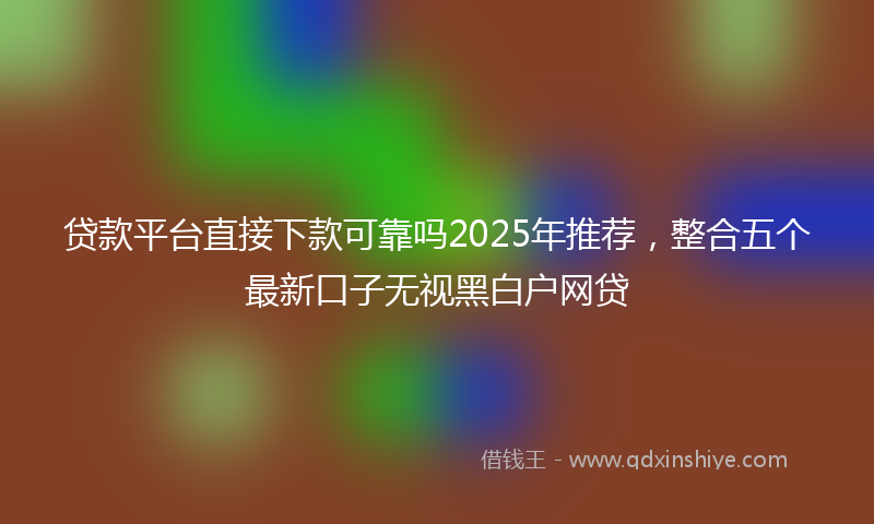 贷款平台直接下款可靠吗2025年推荐，整合五个最新口子无视黑白户网贷