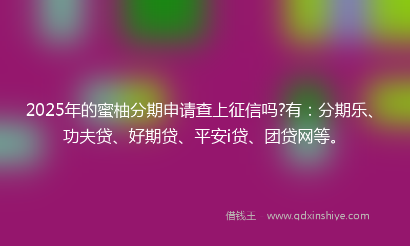2025年的蜜柚分期申请查上征信吗?有：分期乐、功夫贷、好期贷、平安i贷、团贷网等。