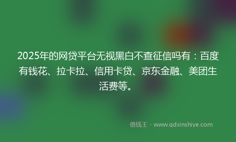 2025年的网贷平台无视黑白不查征信吗有：百度有钱花、拉卡拉、信用卡贷、京东金融、美团生活费等。