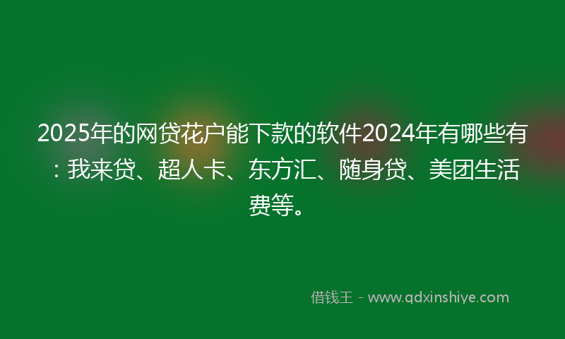 2025年的网贷花户能下款的软件2024年有哪些有：我来贷、超人卡、东方汇、随身贷、美团生活费等。