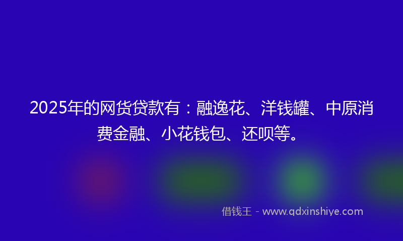 2025年的网货贷款有：融逸花、洋钱罐、中原消费金融、小花钱包、还呗等。