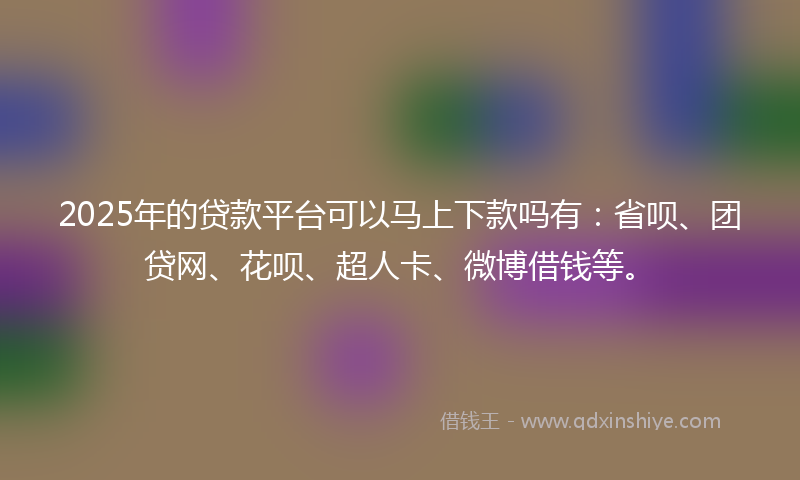 2025年的贷款平台可以马上下款吗有：省呗、团贷网、花呗、超人卡、微博借钱等。