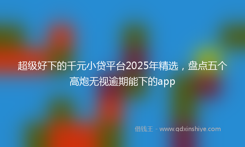 超级好下的千元小贷平台2025年精选，盘点五个高炮无视逾期能下的app
