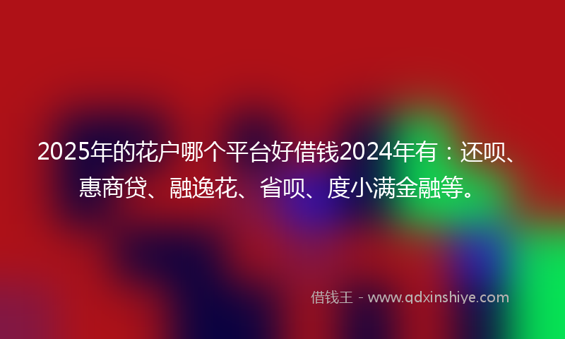 2025年的花户哪个平台好借钱2024年有：还呗、惠商贷、融逸花、省呗、度小满金融等。