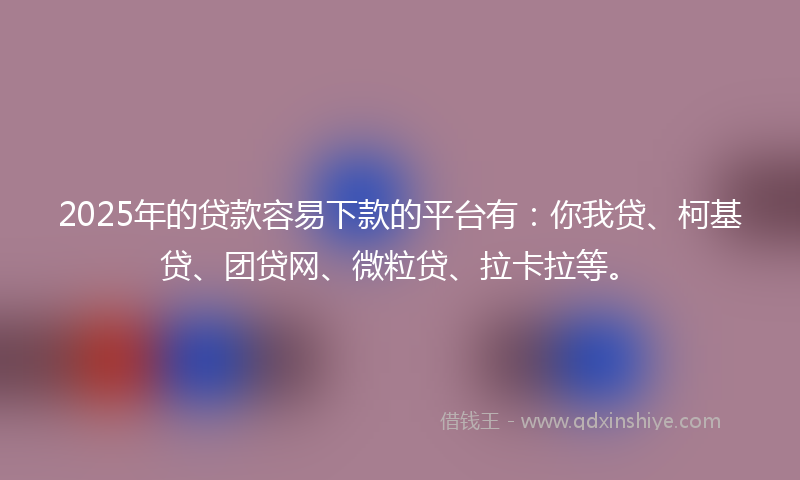 2025年的贷款容易下款的平台有：你我贷、柯基贷、团贷网、微粒贷、拉卡拉等。