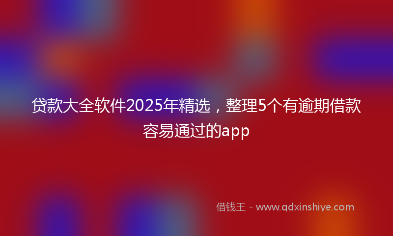 贷款大全软件2025年精选，整理5个有逾期借款容易通过的app