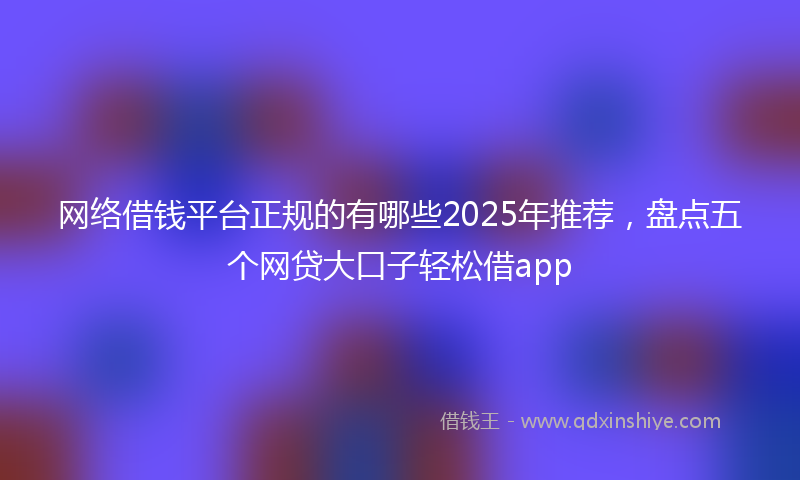 网络借钱平台正规的有哪些2025年推荐，盘点五个网贷大口子轻松借app