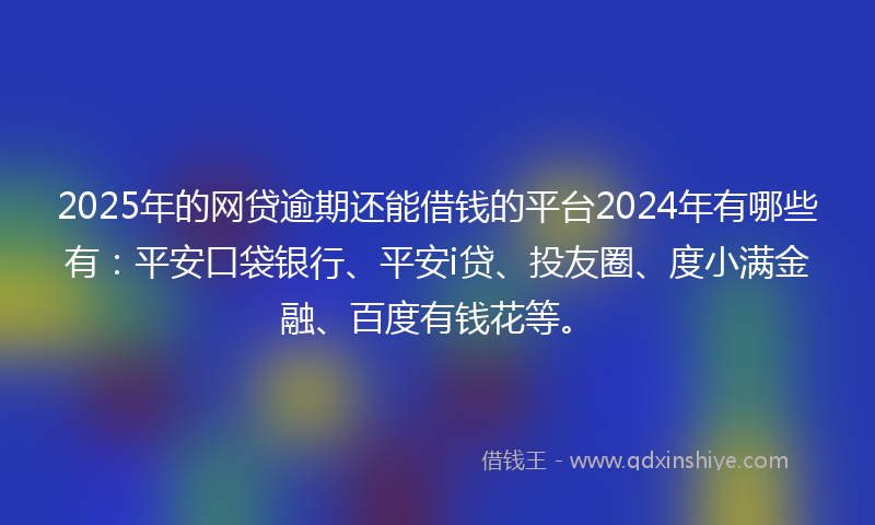 2025年的网贷逾期还能借钱的平台2024年有哪些有：平安口袋银行、平安i贷、投友圈、度小满金融、百度有钱花等。
