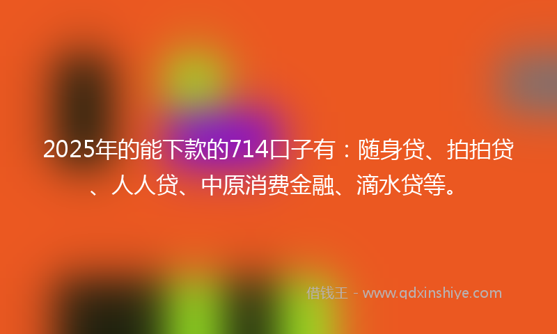 2025年的能下款的714口子有：随身贷、拍拍贷、人人贷、中原消费金融、滴水贷等。