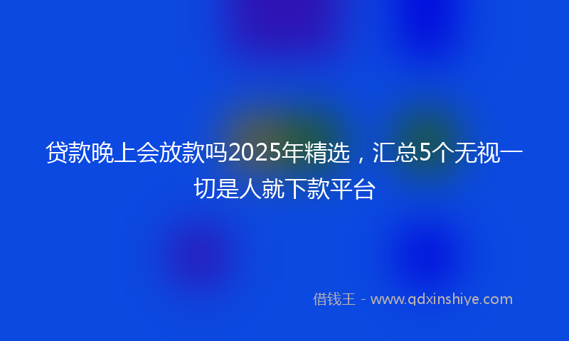 贷款晚上会放款吗2025年精选，汇总5个无视一切是人就下款平台