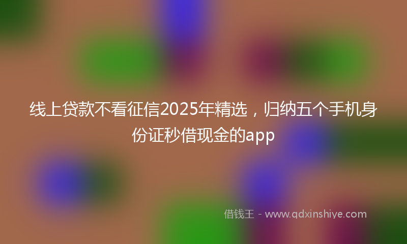 线上贷款不看征信2025年精选，归纳五个手机身份证秒借现金的app
