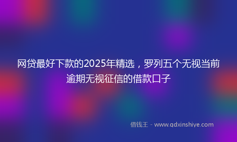 网贷最好下款的2025年精选，罗列五个无视当前逾期无视征信的借款口子