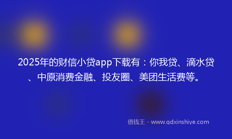 2025年的财信小贷app下载有：你我贷、滴水贷、中原消费金融、投友圈、美团生活费等。
