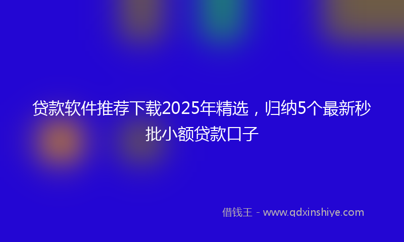 贷款软件推荐下载2025年精选，归纳5个最新秒批小额贷款口子
