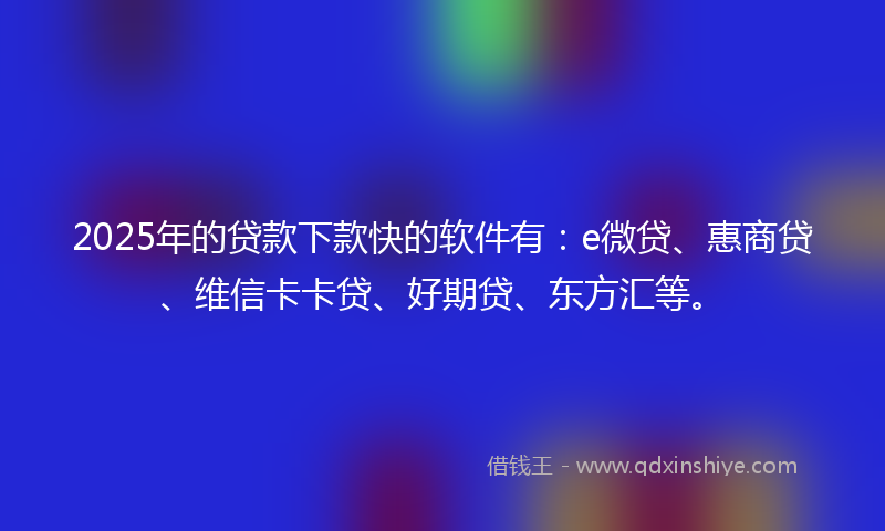 2025年的贷款下款快的软件有：e微贷、惠商贷、维信卡卡贷、好期贷、东方汇等。