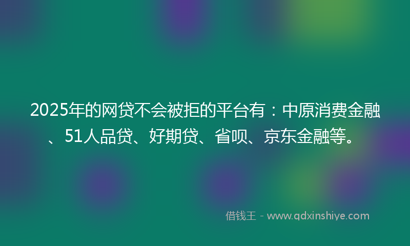 2025年的网贷不会被拒的平台有：中原消费金融、51人品贷、好期贷、省呗、京东金融等。