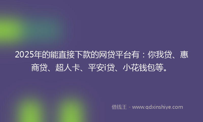 2025年的能直接下款的网贷平台有：你我贷、惠商贷、超人卡、平安i贷、小花钱包等。