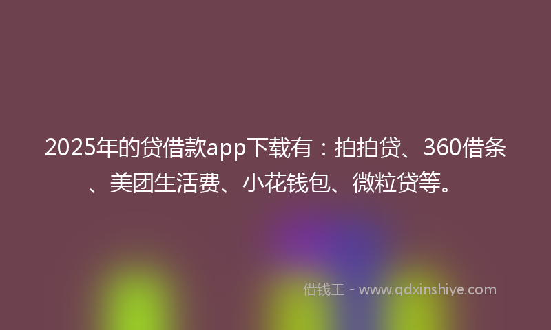 2025年的贷借款app下载有：拍拍贷、360借条、美团生活费、小花钱包、微粒贷等。