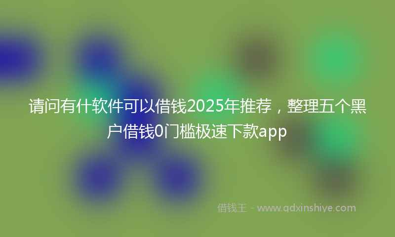 请问有什软件可以借钱2025年推荐，整理五个黑户借钱0门槛极速下款app