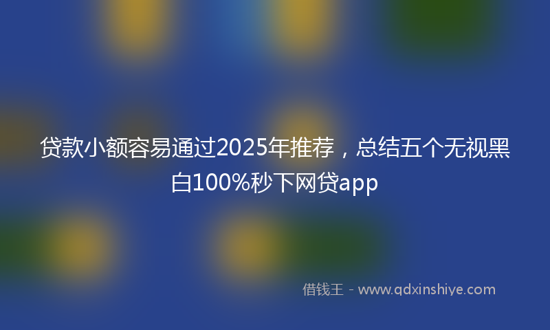 贷款小额容易通过2025年推荐，总结五个无视黑白100%秒下网贷app